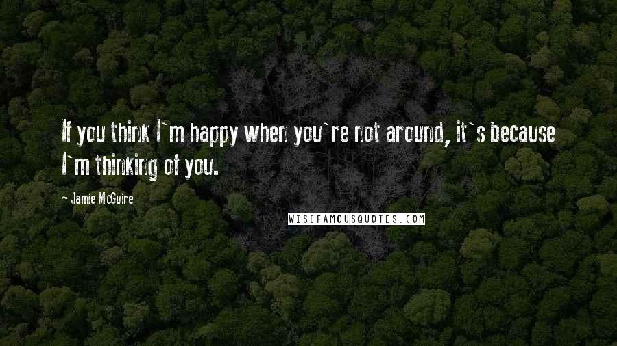 Jamie McGuire Quotes: If you think I'm happy when you're not around, it's because I'm thinking of you.