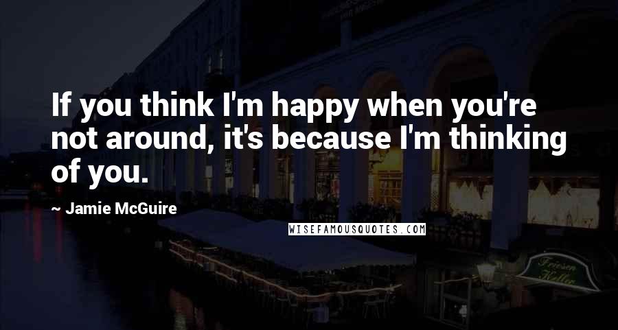 Jamie McGuire Quotes: If you think I'm happy when you're not around, it's because I'm thinking of you.