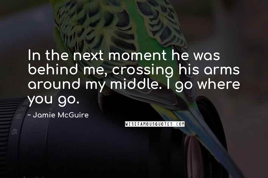 Jamie McGuire Quotes: In the next moment he was behind me, crossing his arms around my middle. I go where you go.