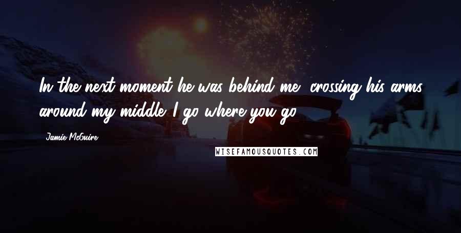 Jamie McGuire Quotes: In the next moment he was behind me, crossing his arms around my middle. I go where you go.