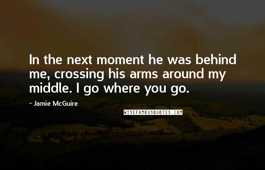 Jamie McGuire Quotes: In the next moment he was behind me, crossing his arms around my middle. I go where you go.