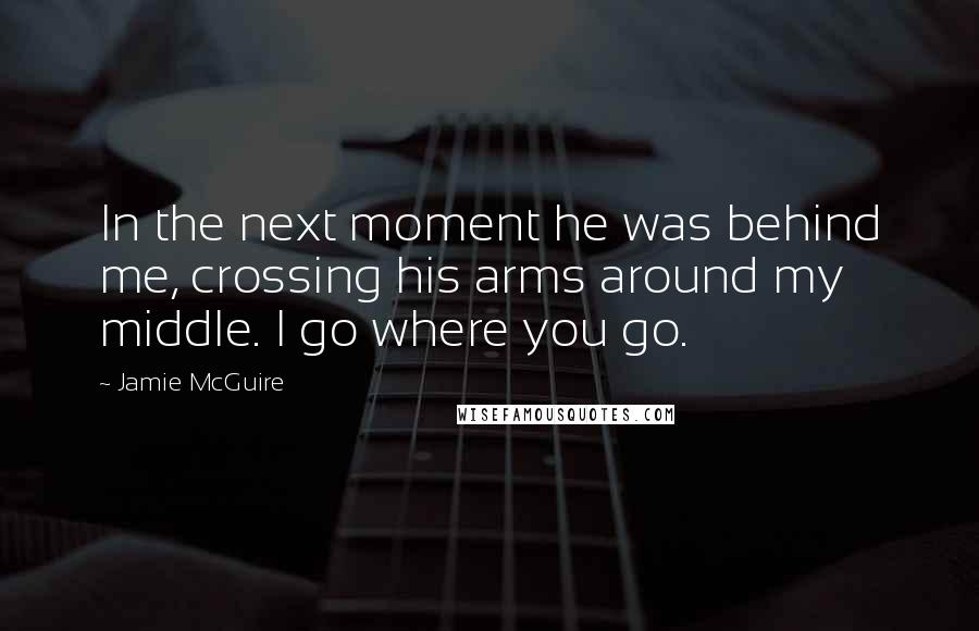 Jamie McGuire Quotes: In the next moment he was behind me, crossing his arms around my middle. I go where you go.