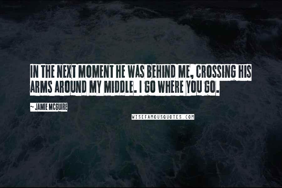 Jamie McGuire Quotes: In the next moment he was behind me, crossing his arms around my middle. I go where you go.