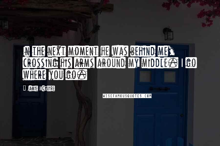 Jamie McGuire Quotes: In the next moment he was behind me, crossing his arms around my middle. I go where you go.