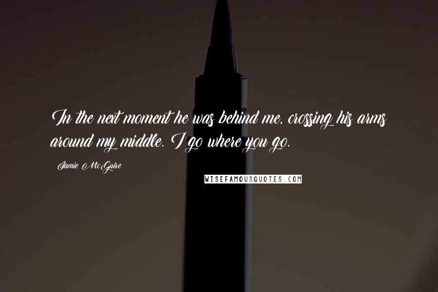 Jamie McGuire Quotes: In the next moment he was behind me, crossing his arms around my middle. I go where you go.