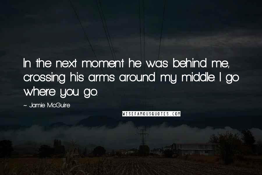 Jamie McGuire Quotes: In the next moment he was behind me, crossing his arms around my middle. I go where you go.