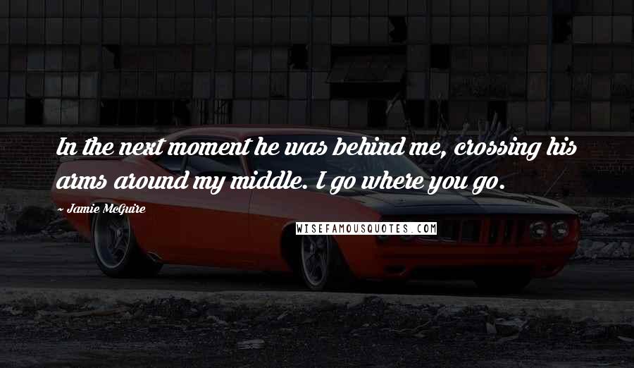 Jamie McGuire Quotes: In the next moment he was behind me, crossing his arms around my middle. I go where you go.