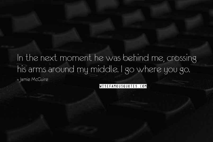 Jamie McGuire Quotes: In the next moment he was behind me, crossing his arms around my middle. I go where you go.
