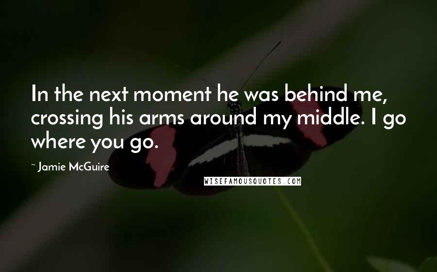 Jamie McGuire Quotes: In the next moment he was behind me, crossing his arms around my middle. I go where you go.