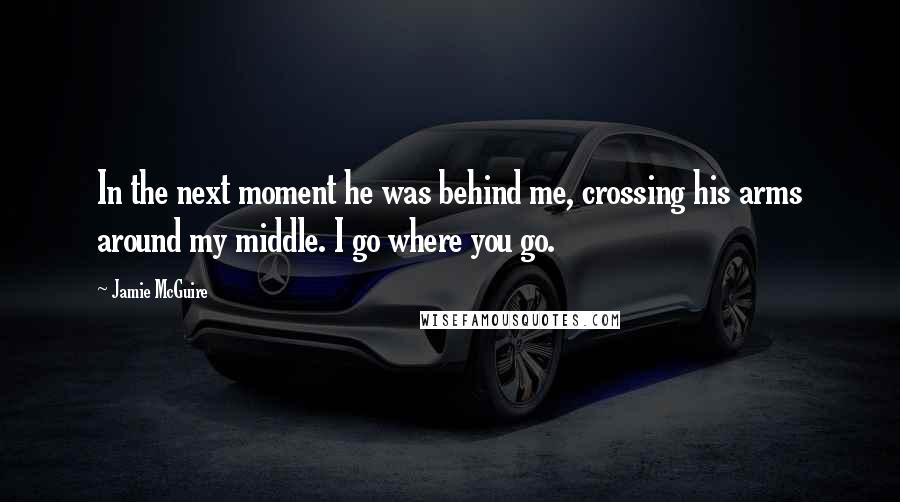 Jamie McGuire Quotes: In the next moment he was behind me, crossing his arms around my middle. I go where you go.