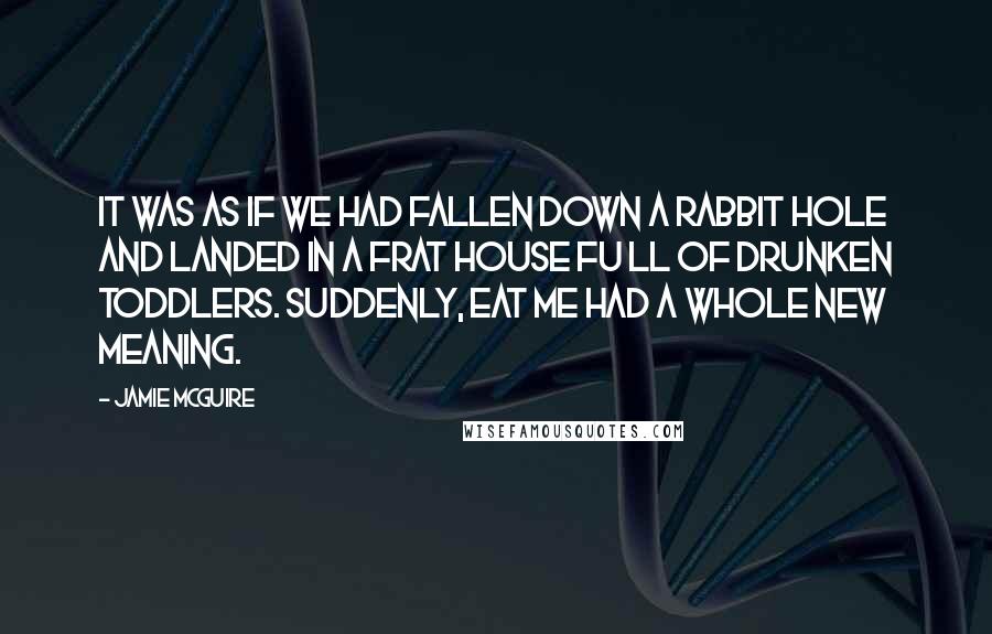 Jamie McGuire Quotes: It was as if we had fallen down a rabbit hole and landed in a frat house Fu ll of drunken toddlers. Suddenly, Eat Me had a whole new meaning.