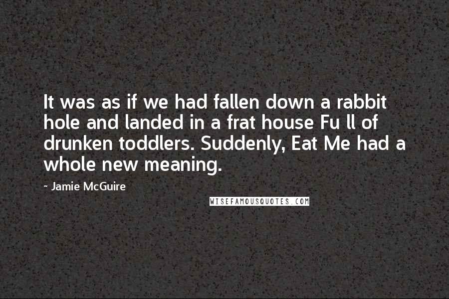 Jamie McGuire Quotes: It was as if we had fallen down a rabbit hole and landed in a frat house Fu ll of drunken toddlers. Suddenly, Eat Me had a whole new meaning.