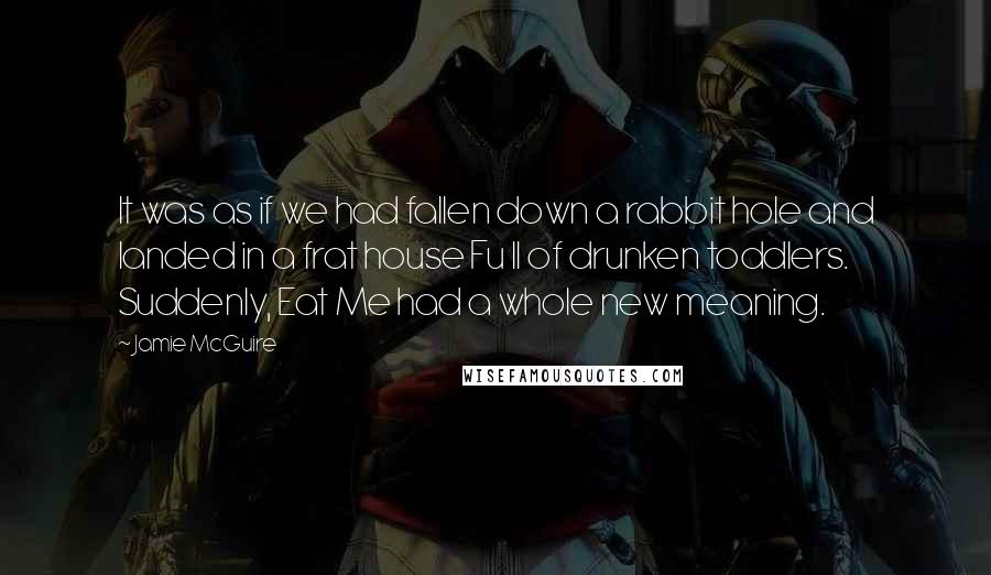 Jamie McGuire Quotes: It was as if we had fallen down a rabbit hole and landed in a frat house Fu ll of drunken toddlers. Suddenly, Eat Me had a whole new meaning.