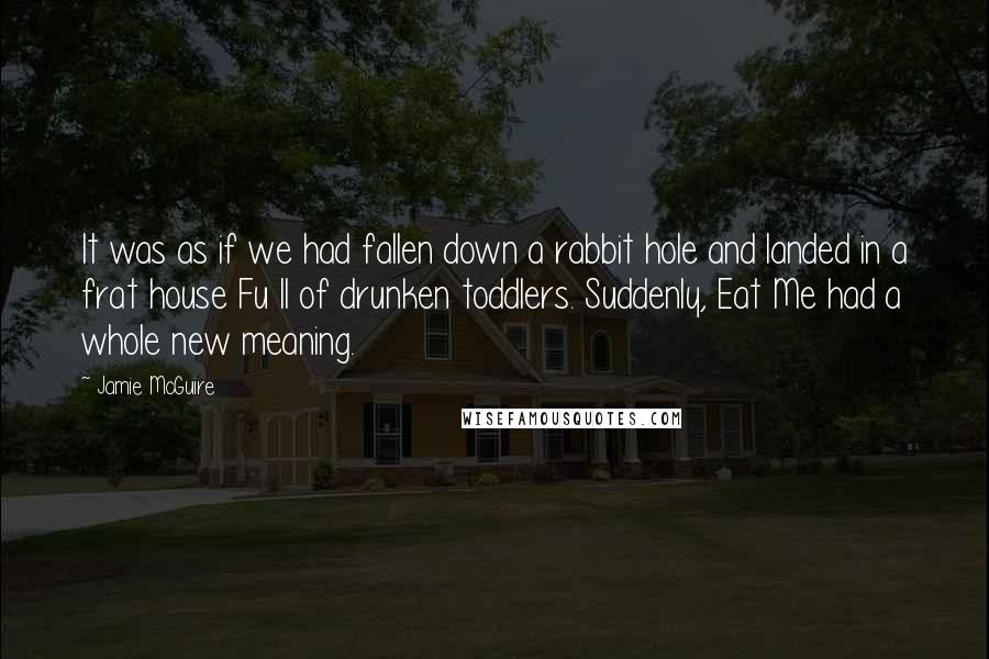 Jamie McGuire Quotes: It was as if we had fallen down a rabbit hole and landed in a frat house Fu ll of drunken toddlers. Suddenly, Eat Me had a whole new meaning.