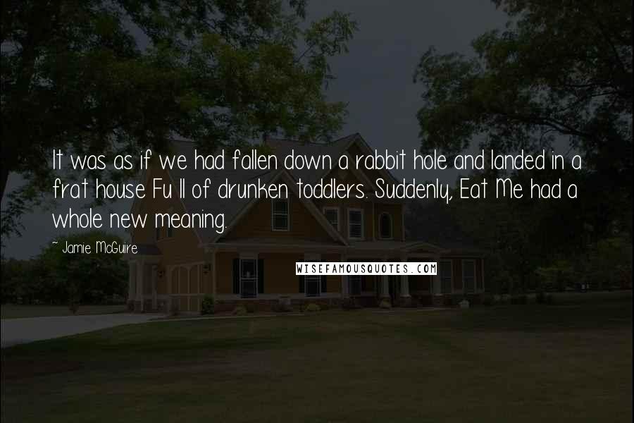 Jamie McGuire Quotes: It was as if we had fallen down a rabbit hole and landed in a frat house Fu ll of drunken toddlers. Suddenly, Eat Me had a whole new meaning.