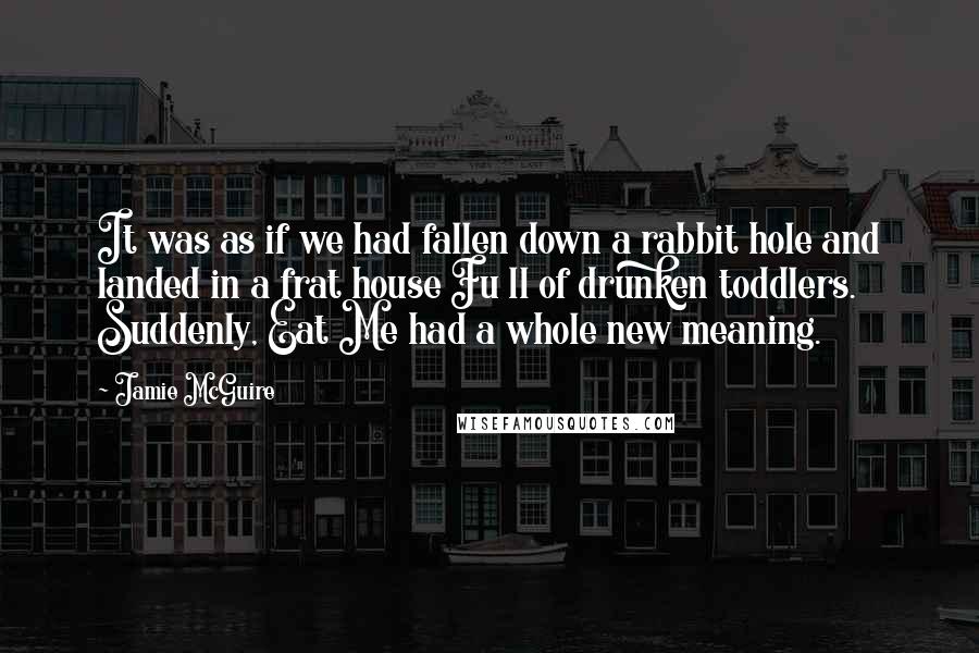 Jamie McGuire Quotes: It was as if we had fallen down a rabbit hole and landed in a frat house Fu ll of drunken toddlers. Suddenly, Eat Me had a whole new meaning.