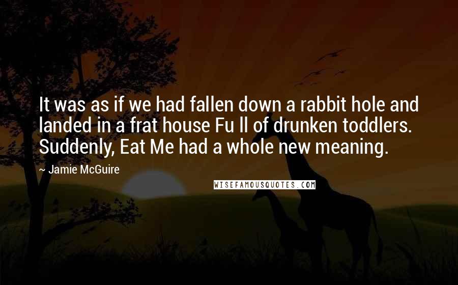 Jamie McGuire Quotes: It was as if we had fallen down a rabbit hole and landed in a frat house Fu ll of drunken toddlers. Suddenly, Eat Me had a whole new meaning.