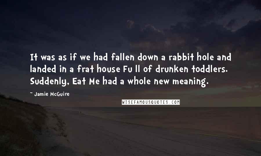 Jamie McGuire Quotes: It was as if we had fallen down a rabbit hole and landed in a frat house Fu ll of drunken toddlers. Suddenly, Eat Me had a whole new meaning.