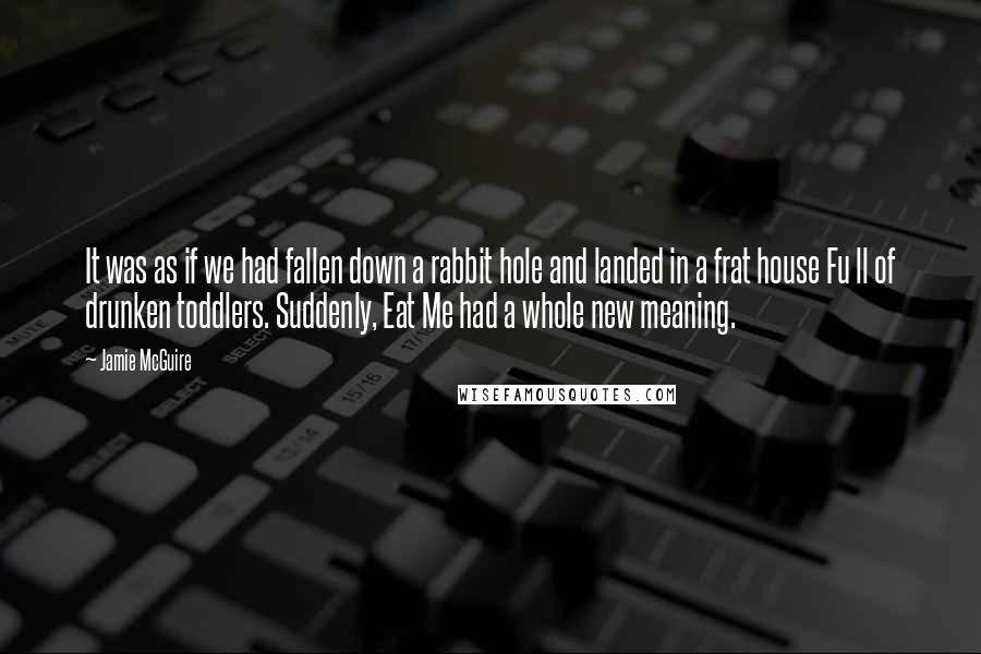 Jamie McGuire Quotes: It was as if we had fallen down a rabbit hole and landed in a frat house Fu ll of drunken toddlers. Suddenly, Eat Me had a whole new meaning.