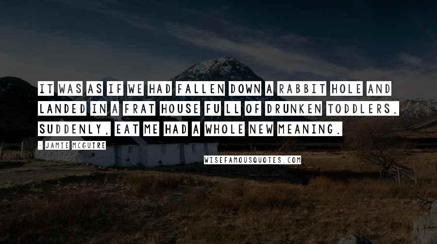Jamie McGuire Quotes: It was as if we had fallen down a rabbit hole and landed in a frat house Fu ll of drunken toddlers. Suddenly, Eat Me had a whole new meaning.