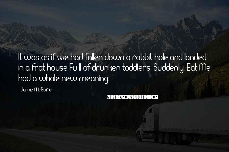 Jamie McGuire Quotes: It was as if we had fallen down a rabbit hole and landed in a frat house Fu ll of drunken toddlers. Suddenly, Eat Me had a whole new meaning.