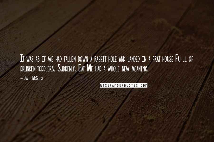 Jamie McGuire Quotes: It was as if we had fallen down a rabbit hole and landed in a frat house Fu ll of drunken toddlers. Suddenly, Eat Me had a whole new meaning.