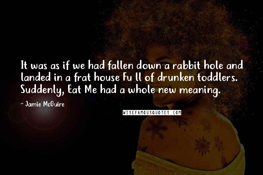 Jamie McGuire Quotes: It was as if we had fallen down a rabbit hole and landed in a frat house Fu ll of drunken toddlers. Suddenly, Eat Me had a whole new meaning.