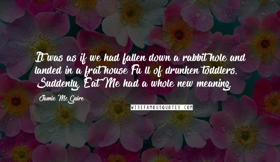 Jamie McGuire Quotes: It was as if we had fallen down a rabbit hole and landed in a frat house Fu ll of drunken toddlers. Suddenly, Eat Me had a whole new meaning.