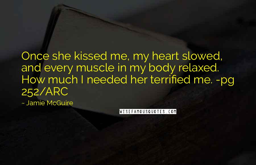 Jamie McGuire Quotes: Once she kissed me, my heart slowed, and every muscle in my body relaxed. How much I needed her terrified me. -pg 252/ARC