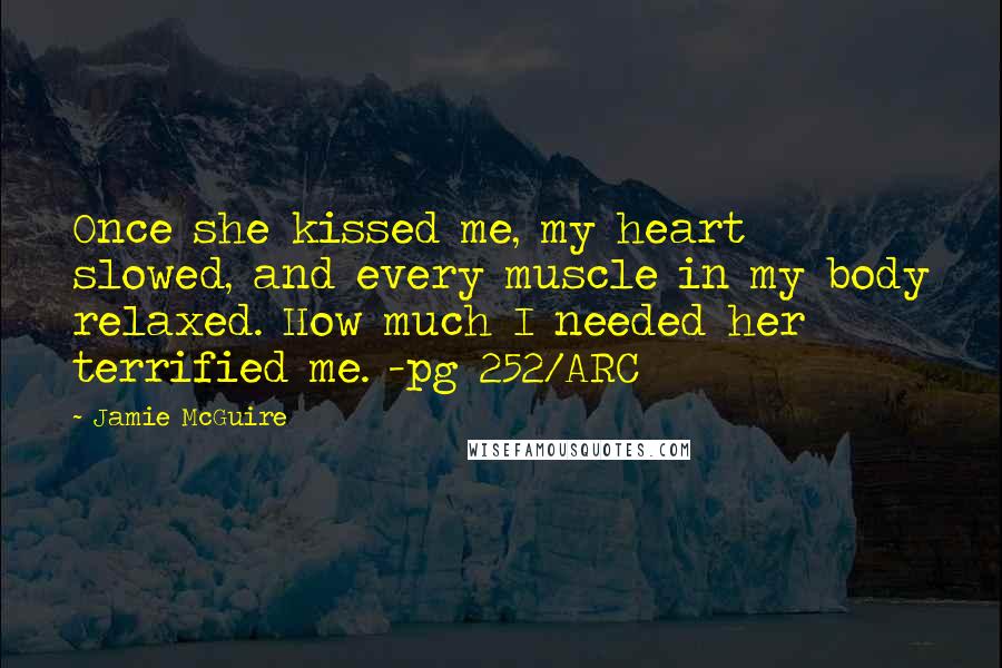 Jamie McGuire Quotes: Once she kissed me, my heart slowed, and every muscle in my body relaxed. How much I needed her terrified me. -pg 252/ARC