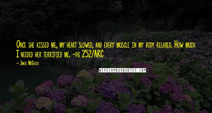 Jamie McGuire Quotes: Once she kissed me, my heart slowed, and every muscle in my body relaxed. How much I needed her terrified me. -pg 252/ARC