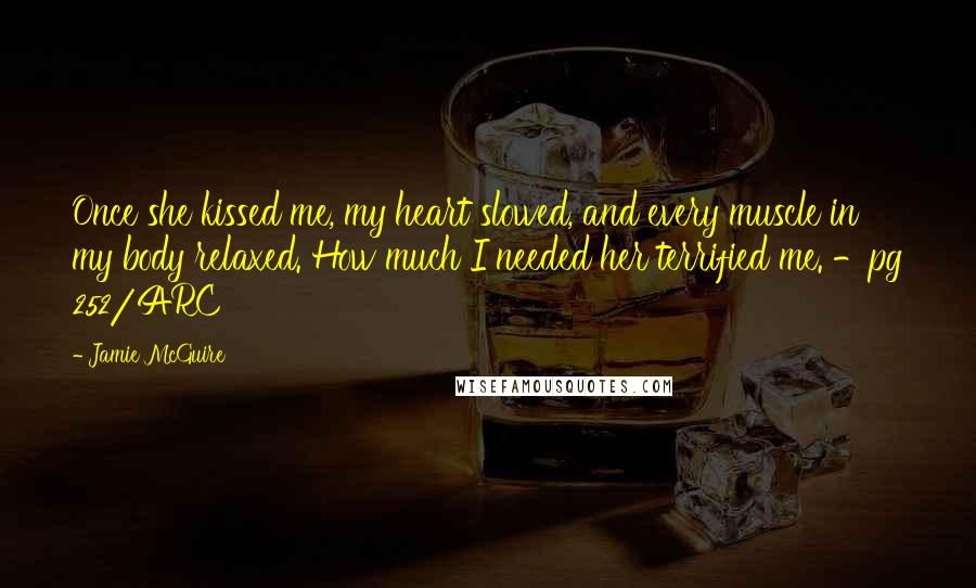 Jamie McGuire Quotes: Once she kissed me, my heart slowed, and every muscle in my body relaxed. How much I needed her terrified me. -pg 252/ARC