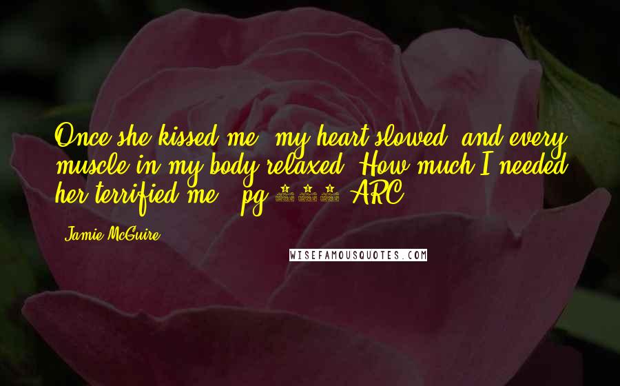 Jamie McGuire Quotes: Once she kissed me, my heart slowed, and every muscle in my body relaxed. How much I needed her terrified me. -pg 252/ARC