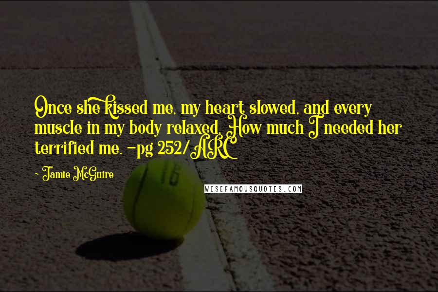 Jamie McGuire Quotes: Once she kissed me, my heart slowed, and every muscle in my body relaxed. How much I needed her terrified me. -pg 252/ARC