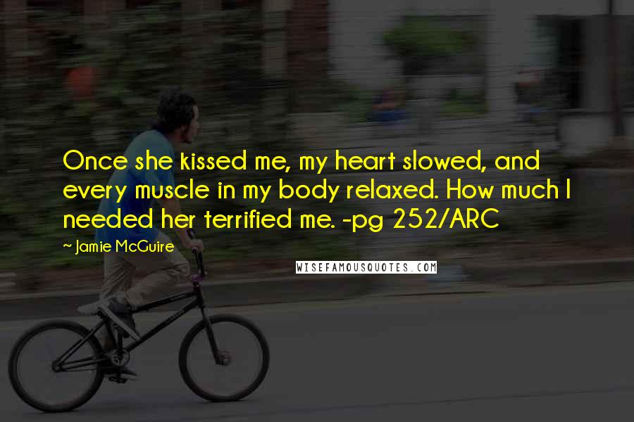 Jamie McGuire Quotes: Once she kissed me, my heart slowed, and every muscle in my body relaxed. How much I needed her terrified me. -pg 252/ARC