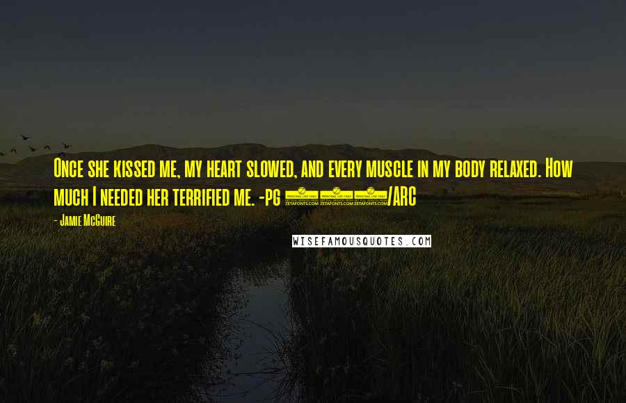 Jamie McGuire Quotes: Once she kissed me, my heart slowed, and every muscle in my body relaxed. How much I needed her terrified me. -pg 252/ARC