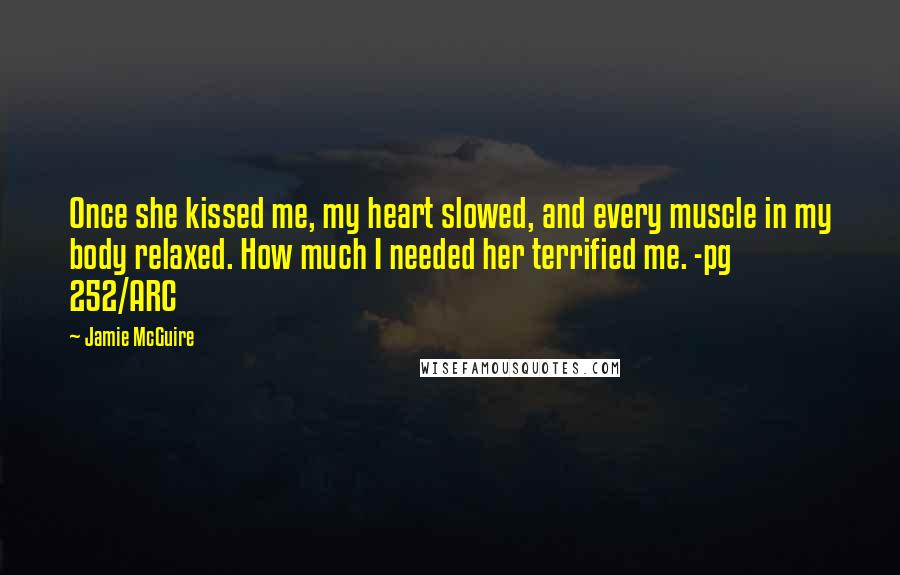 Jamie McGuire Quotes: Once she kissed me, my heart slowed, and every muscle in my body relaxed. How much I needed her terrified me. -pg 252/ARC