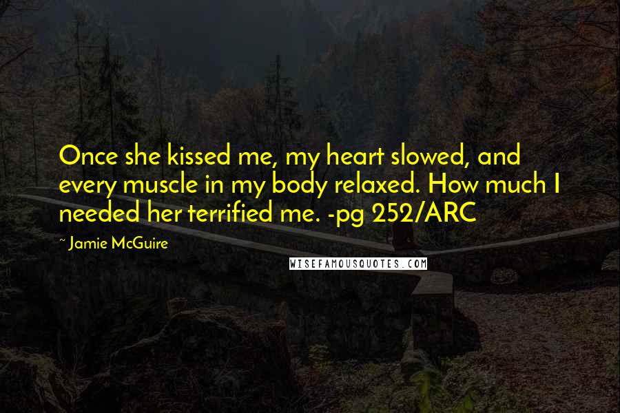 Jamie McGuire Quotes: Once she kissed me, my heart slowed, and every muscle in my body relaxed. How much I needed her terrified me. -pg 252/ARC