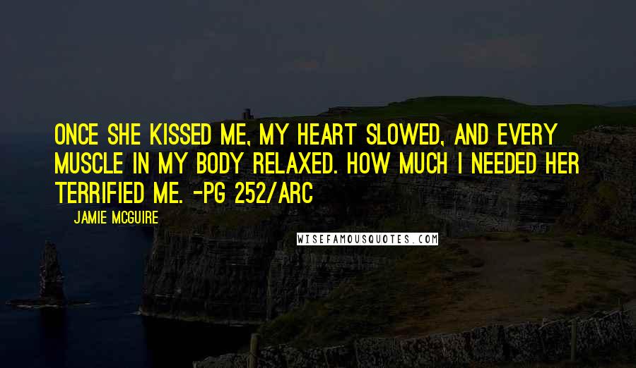 Jamie McGuire Quotes: Once she kissed me, my heart slowed, and every muscle in my body relaxed. How much I needed her terrified me. -pg 252/ARC