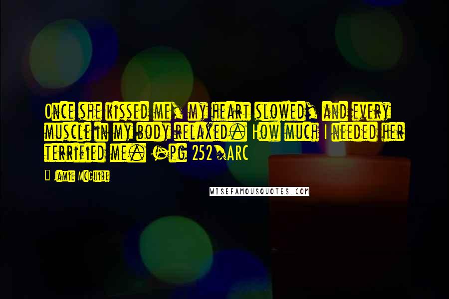 Jamie McGuire Quotes: Once she kissed me, my heart slowed, and every muscle in my body relaxed. How much I needed her terrified me. -pg 252/ARC