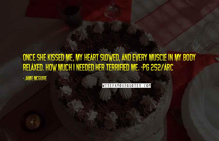 Jamie McGuire Quotes: Once she kissed me, my heart slowed, and every muscle in my body relaxed. How much I needed her terrified me. -pg 252/ARC