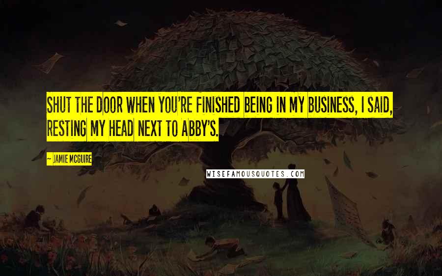 Jamie McGuire Quotes: Shut the door when you're finished being in my business, I said, resting my head next to Abby's.