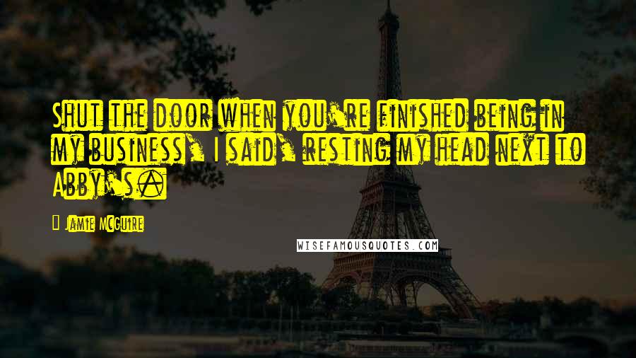 Jamie McGuire Quotes: Shut the door when you're finished being in my business, I said, resting my head next to Abby's.