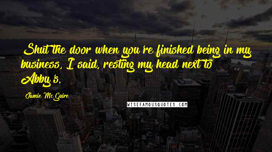 Jamie McGuire Quotes: Shut the door when you're finished being in my business, I said, resting my head next to Abby's.