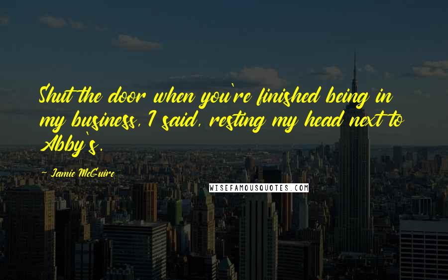 Jamie McGuire Quotes: Shut the door when you're finished being in my business, I said, resting my head next to Abby's.