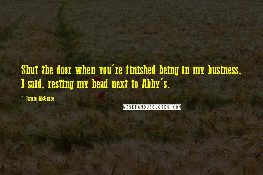 Jamie McGuire Quotes: Shut the door when you're finished being in my business, I said, resting my head next to Abby's.