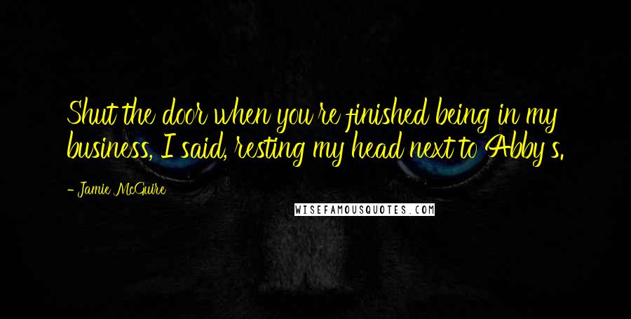 Jamie McGuire Quotes: Shut the door when you're finished being in my business, I said, resting my head next to Abby's.