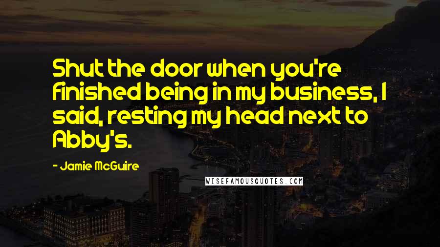 Jamie McGuire Quotes: Shut the door when you're finished being in my business, I said, resting my head next to Abby's.
