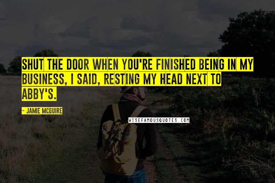 Jamie McGuire Quotes: Shut the door when you're finished being in my business, I said, resting my head next to Abby's.