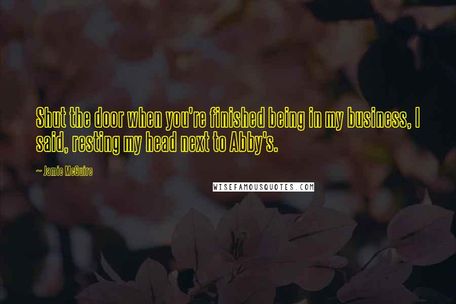 Jamie McGuire Quotes: Shut the door when you're finished being in my business, I said, resting my head next to Abby's.